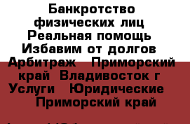 Банкротство физических лиц. Реальная помощь. Избавим от долгов. Арбитраж - Приморский край, Владивосток г. Услуги » Юридические   . Приморский край